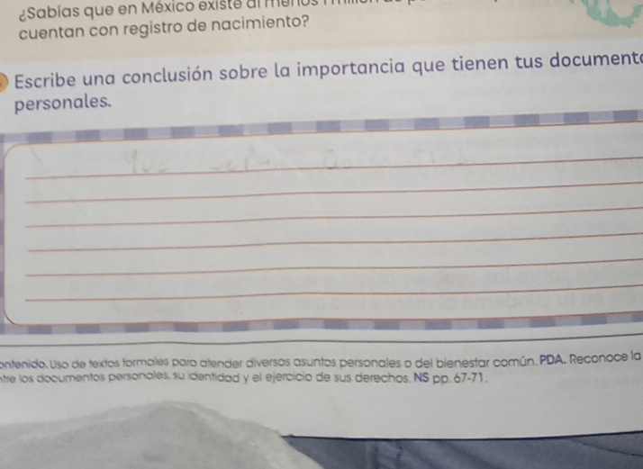 ¿Sabías que en México existe al meno 
cuentan con registro de nacimiento? 
Escribe una conclusión sobre la importancia que tienen tus documente 
personales. 
_ 
_ 
_ 
_ 
_ 
_ 
contenido. Uso de textos formales para atender diversos asuntos personales o del bienestar común. PDA. Reconoce la 
ntre los documentos personales, su identidad y el ejercicio de sus derechos. NS pp. 67-71.