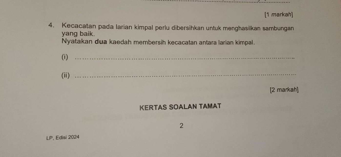 [1 markah] 
4. Kecacatan pada larian kimpal perlu dibersihkan untuk menghasilkan sambungan 
yang baik. 
Nyatakan dua kaedah membersih kecacatan antara larian kimpal. 
(i)_ 
(ii)_ 
[2 markah] 
KERTAS SOALAN TAMAT 
2 
LP, Edisi 2024