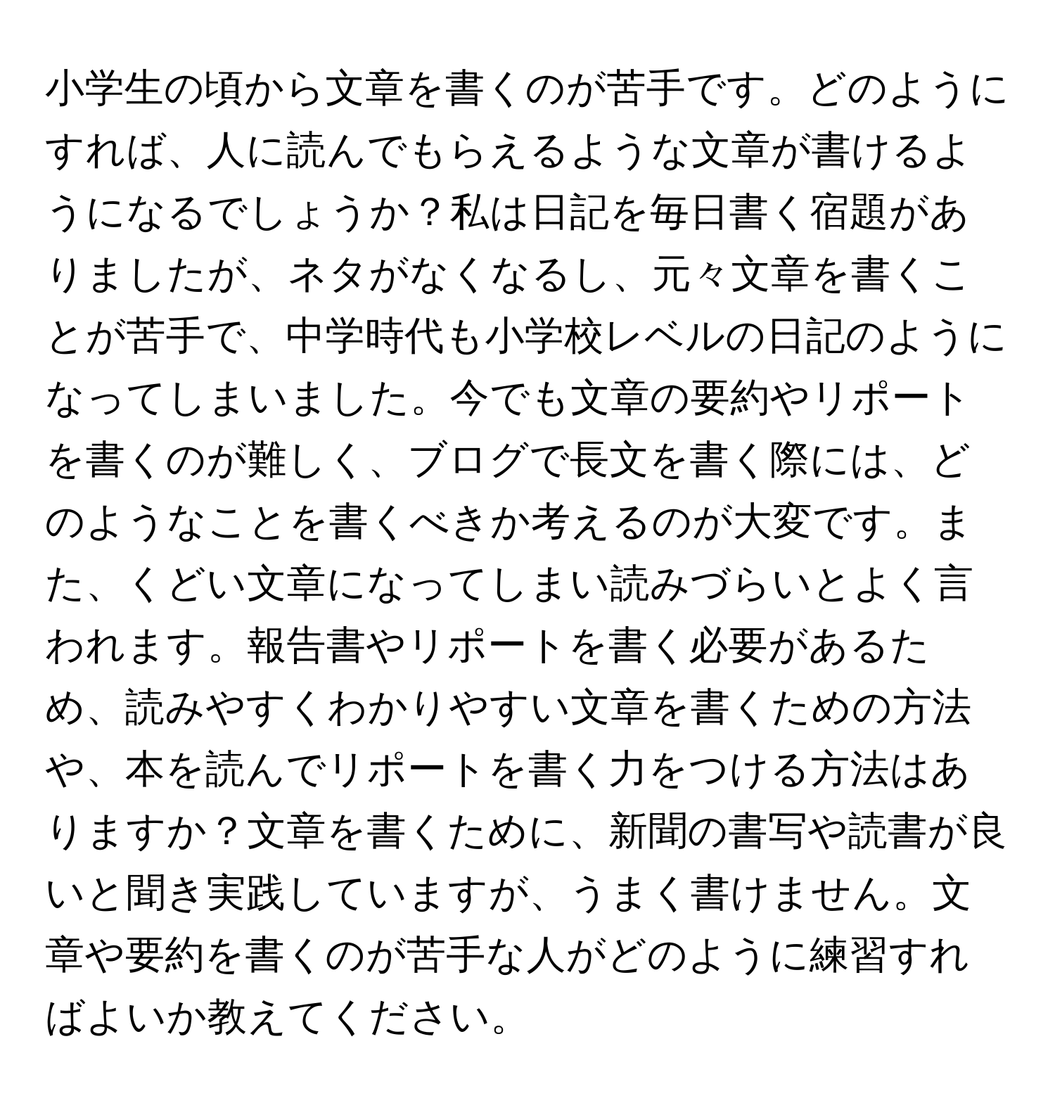 小学生の頃から文章を書くのが苦手です。どのようにすれば、人に読んでもらえるような文章が書けるようになるでしょうか？私は日記を毎日書く宿題がありましたが、ネタがなくなるし、元々文章を書くことが苦手で、中学時代も小学校レベルの日記のようになってしまいました。今でも文章の要約やリポートを書くのが難しく、ブログで長文を書く際には、どのようなことを書くべきか考えるのが大変です。また、くどい文章になってしまい読みづらいとよく言われます。報告書やリポートを書く必要があるため、読みやすくわかりやすい文章を書くための方法や、本を読んでリポートを書く力をつける方法はありますか？文章を書くために、新聞の書写や読書が良いと聞き実践していますが、うまく書けません。文章や要約を書くのが苦手な人がどのように練習すればよいか教えてください。