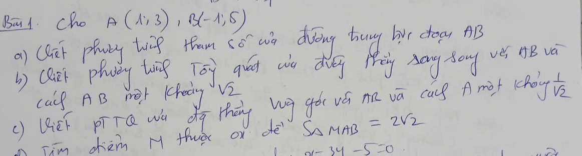 Ba1 cho A(1,3), B(-1,5)
a) (lir plaby toig tam co wn dóng hung bur doay AB 
b) clit plavey breg Toy qud wo dig Mey Aang song ves HB vè 
calf AB 1Or Kkedy V2 
() BieF pīTQ wú dg thāng bg gò vú nn vā cas A mif coy  1/sqrt(2) 
Tim cièm M thuà ox dè S_△ MAB=2sqrt(2)
x-3y-5=0