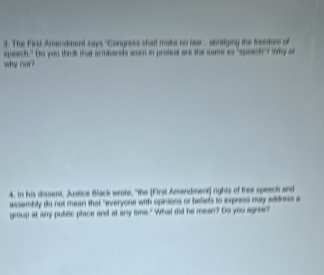 3: The First Amendment says ''Congress shall make no low sbridging the freedism of 
spesch." Do you thimnk that armbands wom in profest are the same s ĩ 
why not? 
4. In his dissent, Justice Black wrote, "the (First Amendment) rights of free speech and 
assembly do not mean that "everyone with opinions or beliefs to express may address a 
group at any public place and at any time." What did he mean? Do you sgree?