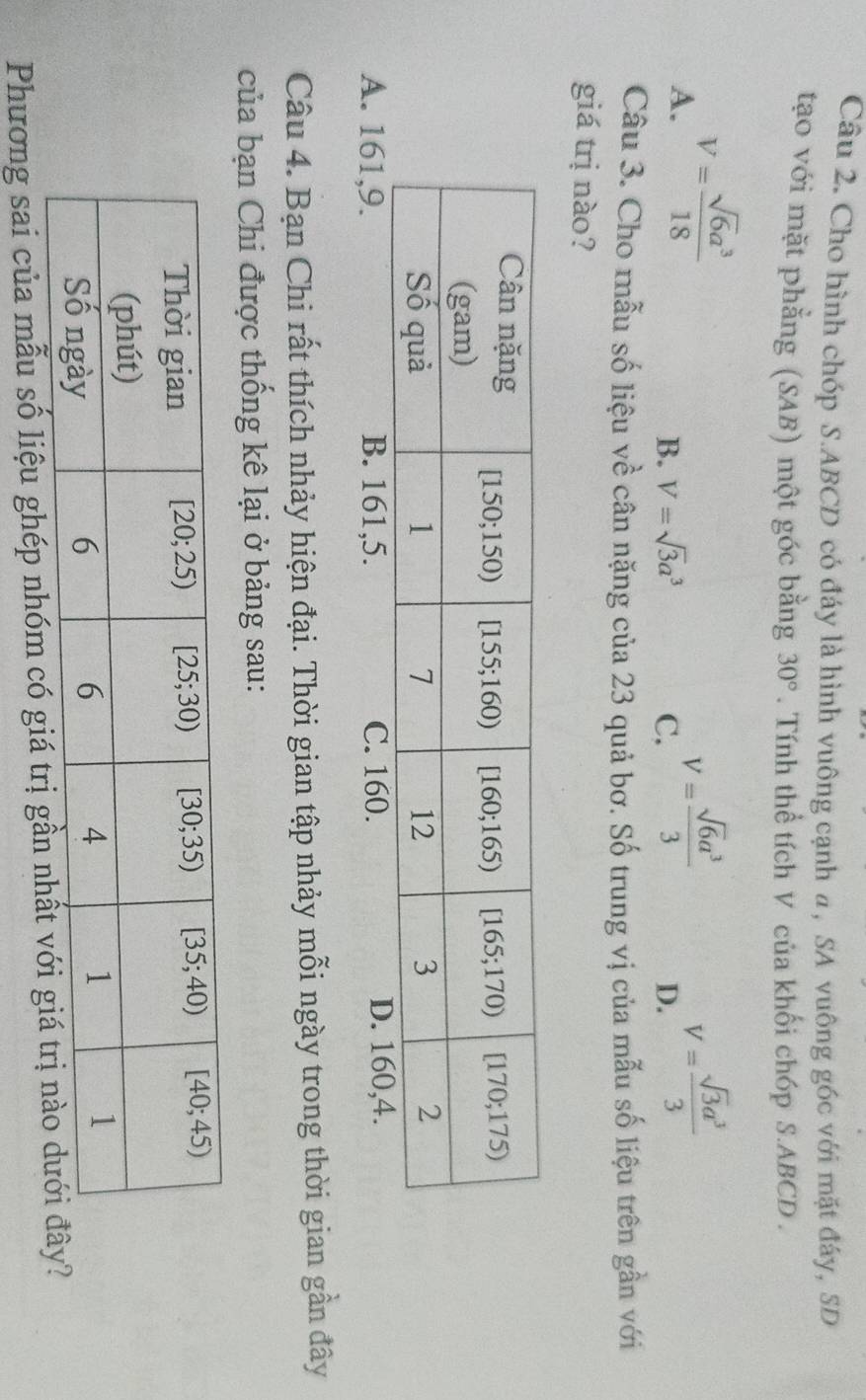 Cho hình chóp S.ABCD có đáy là hình vuông cạnh a, SA vuông gốc với mặt đáy, SD
tạo với mặt phẳng (SAB) một góc bằng 30°. Tính thể tích V của khối chóp S.ABCD .
A. V= sqrt(6)a^3/18  V= sqrt(6)a^3/3  V= sqrt(3)a^3/3 
B. V=sqrt(3)a^3 C. D.
Câu 3. Cho mẫu số liệu về cân nặng của 23 quả bơ. Số trung vị của mẫu số liệu trên gần với
giá trị nào?
A. 161,9. B. 161,5. C. 160.
Câu 4. Bạn Chi rất thích nhảy hiện đại. Thời gian tập nhảy mỗi ngày trong thời gian gần đây
của bạn Chi được thống kê lại ở bảng sau:
Phương sai của mẫu số liệu ghép nhóm có g