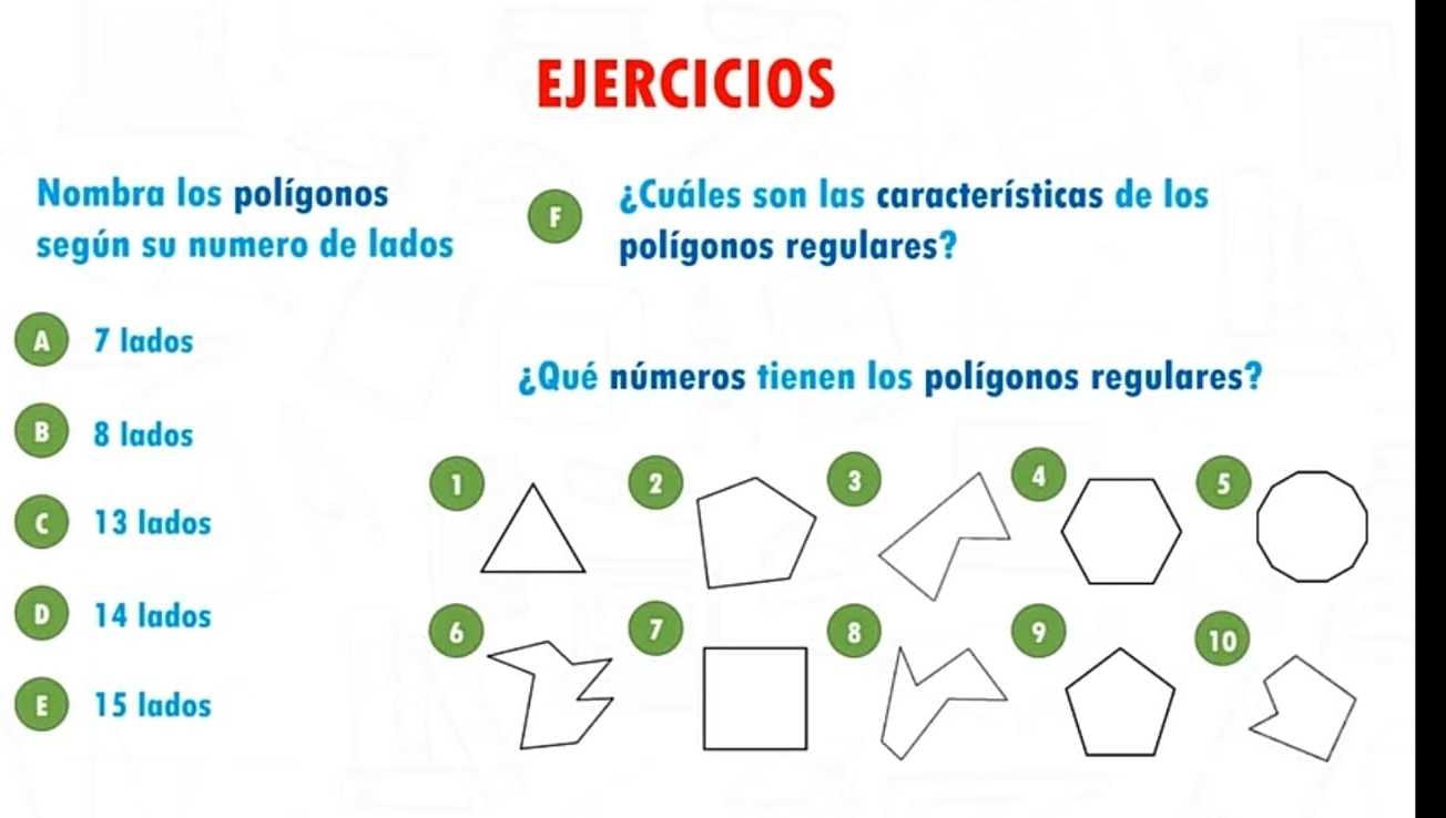 EJERCICIOS
Nombra los polígonos ¿Cuáles son las características de los
F
según su numero de lados polígonos regulares?
A 7 lados
¿Qué números tienen los polígonos regulares?
B 8 lados
1
2
3
5
C ) 13 lados
D ) 14 lados
6
7
10
 15 lados