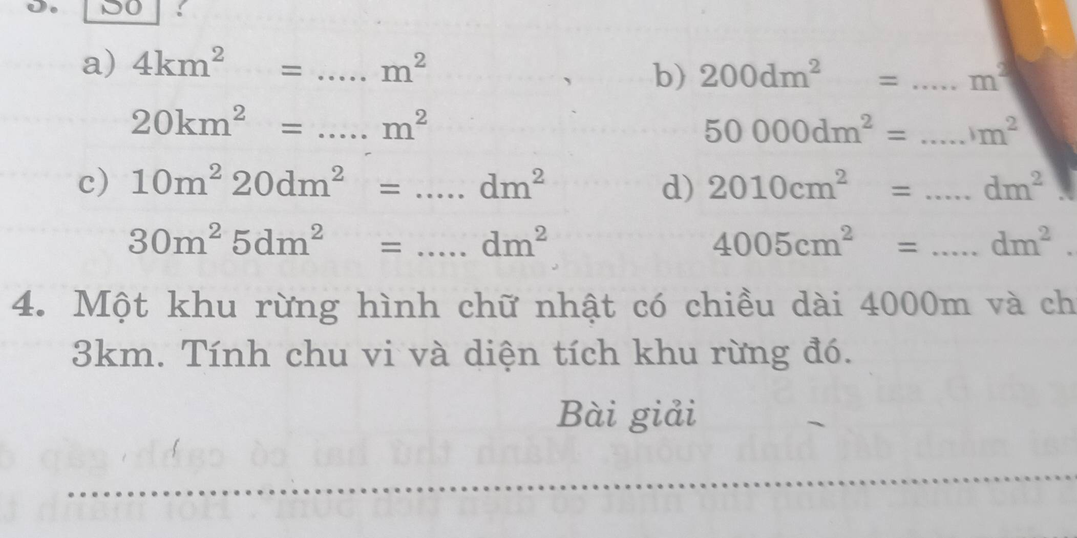 DO 
a) 4km^2= _ m^2
b) 200dm^2= _ m^2
_ 20km^2=
m^2
50000dm^2= _
m^2
c) 10m^220dm^2=...dm^2 _ 2010cm^2= _ dm^2
d) 
_ 30m^25dm^2=...dm^2
4005cm^2= _
dm^2. 
4. Một khu rừng hình chữ nhật có chiều dài 4000m và ch
3km. Tính chu vi và diện tích khu rừng đó. 
Bài giải