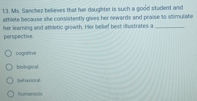 Ms. Sanchez believes that her daughter is such a good student and
athlete because she consistently gives her rewards and praise to stimulate
her learning and athletic growth. Her belief best illustrates a_
perspective.
cognitive
biological
behavioral
humanistic