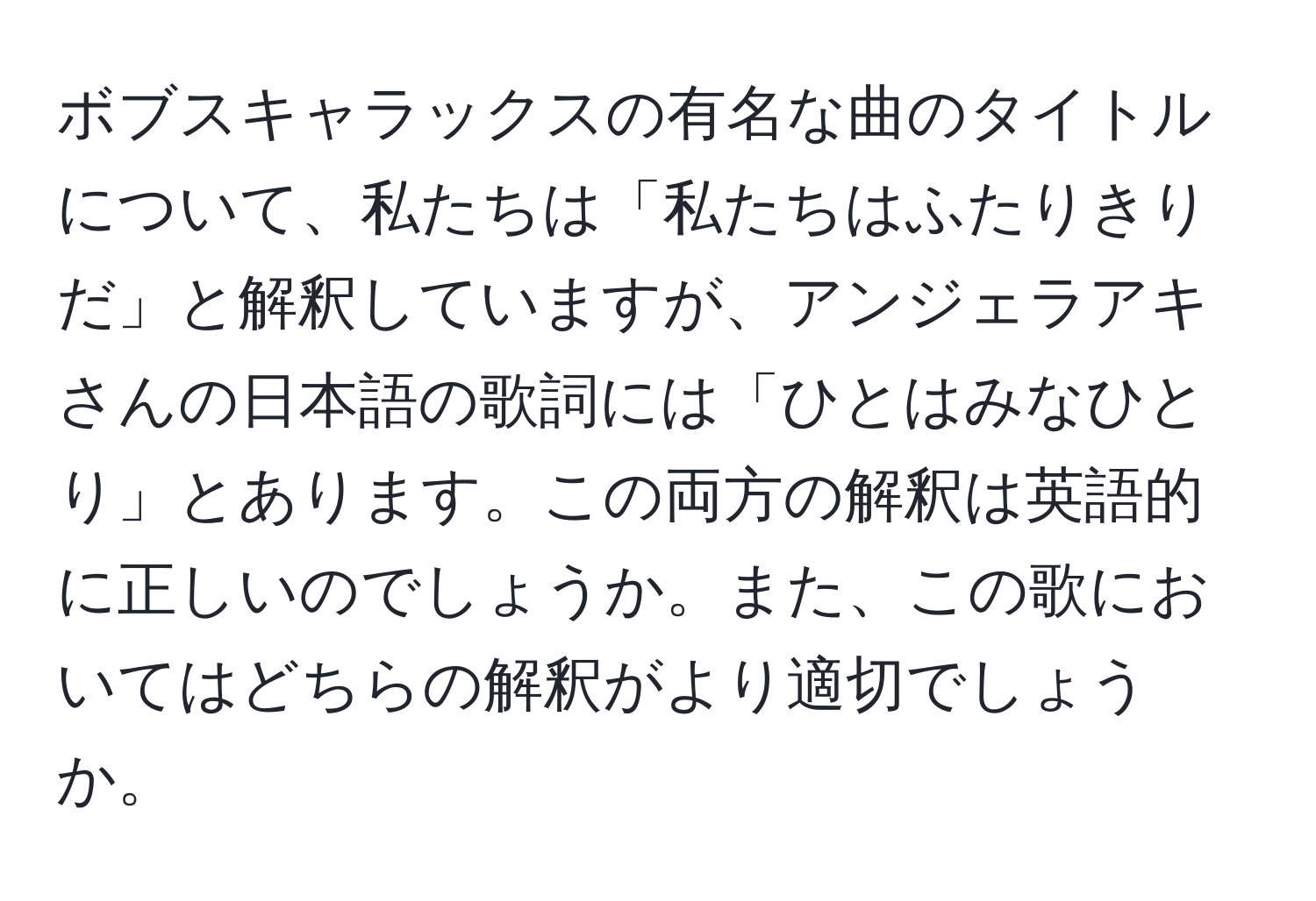 ボブスキャラックスの有名な曲のタイトルについて、私たちは「私たちはふたりきりだ」と解釈していますが、アンジェラアキさんの日本語の歌詞には「ひとはみなひとり」とあります。この両方の解釈は英語的に正しいのでしょうか。また、この歌においてはどちらの解釈がより適切でしょうか。