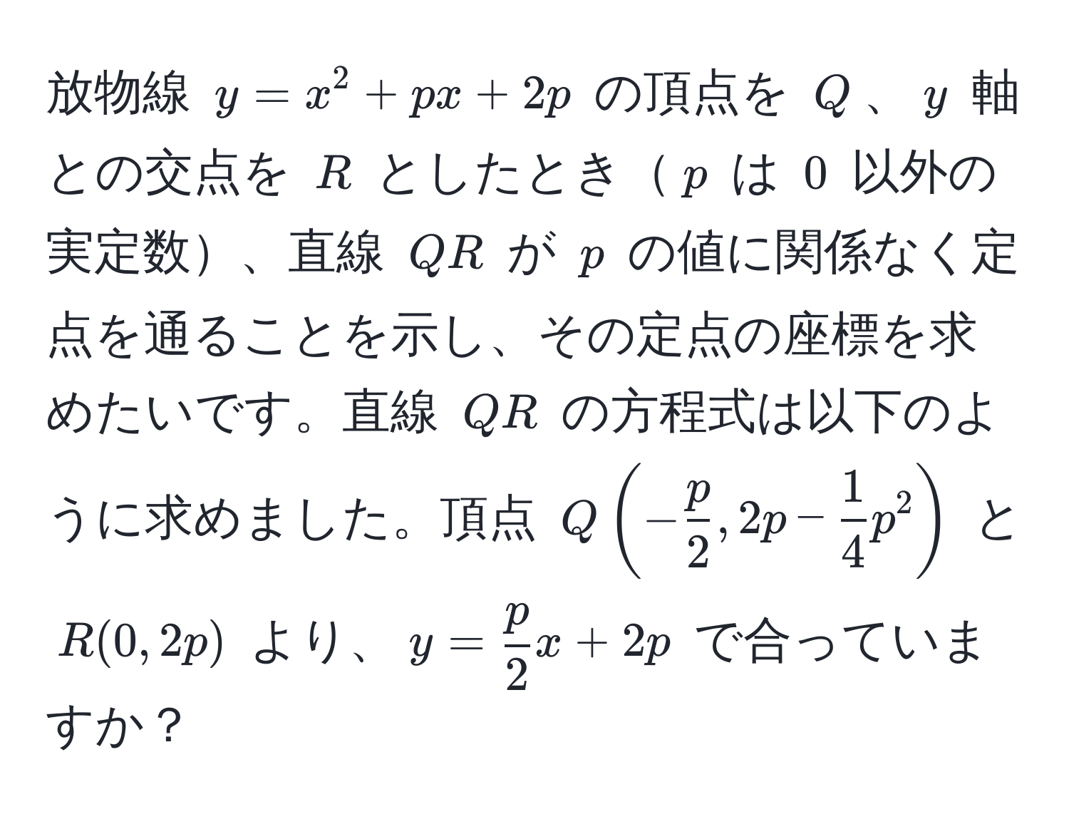 放物線 $y = x^(2 + px + 2p$ の頂点を $Q$、$y$ 軸との交点を $R$ としたとき$p$ は $0$ 以外の実定数、直線 $QR$ が $p$ の値に関係なく定点を通ることを示し、その定点の座標を求めたいです。直線 $QR$ の方程式は以下のように求めました。頂点 $Q(-fracp)2, 2p -  1/4 p^(2)$ と $R(0, 2p)$ より、$y = fracp)2x + 2p$ で合っていますか？