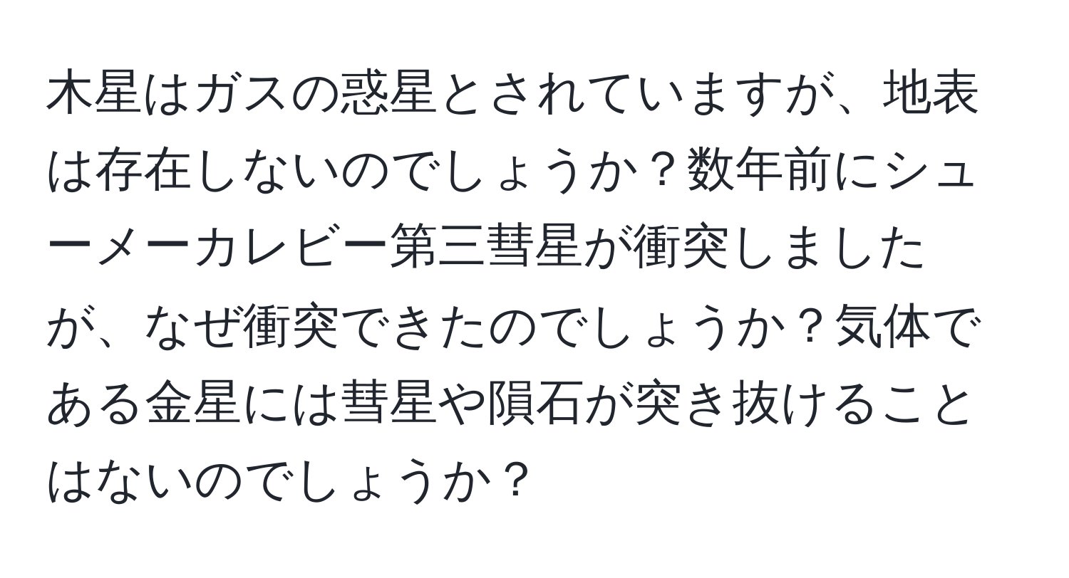 木星はガスの惑星とされていますが、地表は存在しないのでしょうか？数年前にシューメーカレビー第三彗星が衝突しましたが、なぜ衝突できたのでしょうか？気体である金星には彗星や隕石が突き抜けることはないのでしょうか？