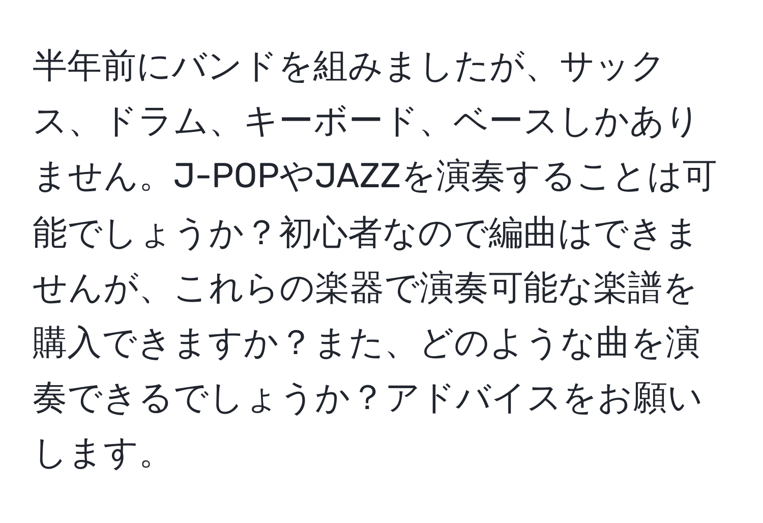 半年前にバンドを組みましたが、サックス、ドラム、キーボード、ベースしかありません。J-POPやJAZZを演奏することは可能でしょうか？初心者なので編曲はできませんが、これらの楽器で演奏可能な楽譜を購入できますか？また、どのような曲を演奏できるでしょうか？アドバイスをお願いします。