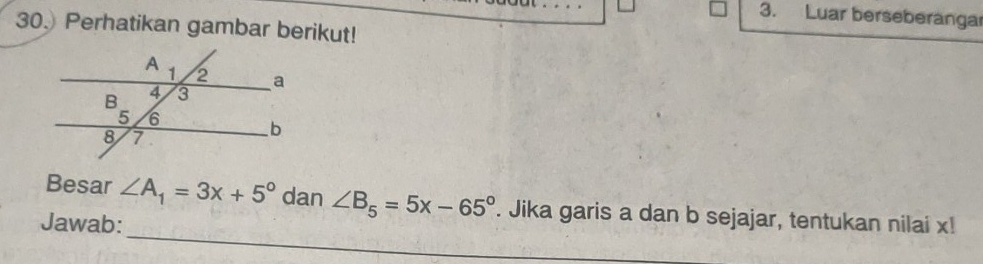 Luar berseberanga 
30. Perhatikan gambar berikut! 
_ 
Besar ∠ A_1=3x+5° dan ∠ B_5=5x-65°. Jika garis a dan b sejajar, tentukan nilai x! 
Jawab: