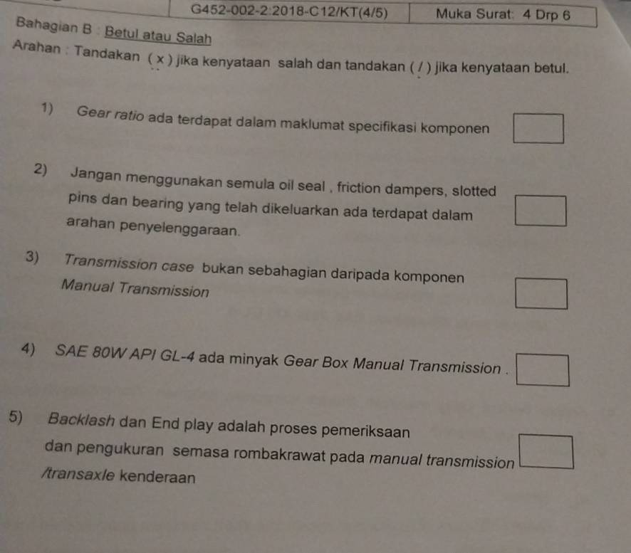 G452-002-2:20 18-C12/KT(4/5) Muka Surat: 4 Drp 6
Bahagian B : Betul atau Salah
Arahan : Tandakan ( x ) jika kenyataan salah dan tandakan ( / ) jika kenyataan betul.
1) Gear ratio ada terdapat dalam maklumat specifikasi komponen □ 
2) Jangan menggunakan semula oil seal , friction dampers, slotted
pins dan bearing yang telah dikeluarkan ada terdapat dalam □ 
arahan penyelenggaraan.
3) Transmission case bukan sebahagian daripada komponen □ 
Manual Transmission
4) SAE 80W API GL-4 ada minyak Gear Box Manual Transmission . □ 
5) Backlash dan End play adalah proses pemeriksaan
dan pengukuran semasa rombakrawat pada manual transmission □ 
/transax/e kenderaan