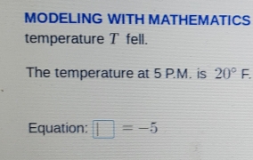 MODELING WITH MATHEMATICS 
temperature T fell. 
The temperature at 5 P.M. is 20°F. 
Equation: □ =-5