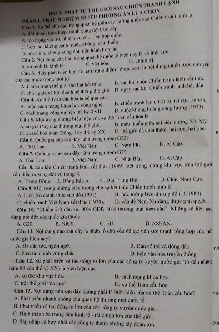 Trật tự thể giới sau chiên tranh Lạnh
phân 1 trác nghiệm nhiều phương án lựa chọn
Câu I. Xu thể chủ đạo trong quan hệ giữa các cường quốc sau Chiến tranh lạnh là
A. đổi thoại, thỏa hiệp, tránh xung đột trực tiếp.
B. tôn trọng vai trò, nhiệm vụ của Liên hợp quốc.
C. hợp tác, không cạnh tranh, không mâu thuẫn.
D. hòa binh, không xung đột, tiến hành hợp tác.
Câu 2. Nội dung căn bản trong quan hệ quốc tế hiện nay là về lĩnh vực
A. an ninh.B. kinh tế. C. văn hỏa. D. chính trị.
Câu 3. ''Lấy phát triển kinh tế làm trọng điểm'' được xem là nội dung chiến lược chủ yếu
của các nước trong thời ký
A. Chiến tranh thể giới thứ hai kết thúc. B. sau khi cuộc Chiến tranh lạnh kết thúc
C. chủ nghĩa xã hội thành hệ thống thế giới. D. ngay sau khi Chiến tranh lạnh bắt đầu.
Câu 4. Xu thể Toàn cầu hóa là hệ quả của
A. cuộc cách mạng khoa học công nghệ. B. chiến tranh lạnh, trật tự hai cực I-an-ta.
C. cách mạng công nghiệp thế ký XVII. D. cuộc khủng hoảng năng lượng (1973).
Câu 5. Một trong những biểu hiện của xu thế Toàn cầu hóa là
A. sự gia tăng của thương mại thế giới.  B. mâu thuẫn giữa hai siêu cường Xô, Mỹ.
C. xu thể hòa hoãn Đông, Tây thế kỷ XX. D. thể giới đã chia thành hai cực, hai phe.
n
Câu 6. Quốc gia nào sau đây nằm trong nhóm G20?
A. Thái Lan. B. Việt Nam. C. Nam Phi. D. Ai Cập.
Câu 7. Quốc gia nào sau đây nằm trong nhóm G7?
A. Thái Lan. B. Việt Nam. C. Nhật Bản. D. Ai Cập.
Câu 8. Sau khi Chiến tranh lạnh kết thúc (1989) một trong những khu vực trên thể giới
vẫn diễn ra xung đột vũ trang là
A. Trung Đông. B. Đông Bắc Á C. Địa Trung Hải. D. Châu Nam Cực.
Câu 9. Một trong những biểu tượng cho sự kết thúc Chiến tranh lạnh là
A. Liên Xô chính thức sụp đổ (1991). B. bức tường Béc-lin sụp đố (11/1989).
C. chiến tranh Việt Nam kết thúc (1975).  D. vấn đề Nam Xu-đăng được giải quyết.
Câu 10. ''Chiếm 2/3 dân số, 90% GDP, 80% thương mại toàn cầu''. Những số liệu này
đang nói đến các quốc gia thuộc
A. G20. B. NICS. C. EU. D. ASEAN.
Câu 11. Nội dung nào sau đây là nhân tố chủ yếu để tạo nên sức mạnh tổng hợp của mỗi
quốc gia hiện nay?
A. Đa dân tộc, ngôn ngữ. B. Dân số trẻ và đông đảo. nh
C. Nền tài chính vững chắc D. Nền văn hóa truyền thống.
Câu 12. Sự phát triển và tác động to lớn của các công ty xuyên quốc gia (từ đầu những
năm 80 của thể kỷ XX) là biểu hiện của
A. xu thể khu vực hóa. B. cách mạng khoa học.
C. trật thế giới “đa cực”. D. xu thế Toàn cầu hóa.
Câu 13. Nội dung nào sau đây không phải là biểu hiện của xu thế Toàn cầu hóa? và
A. Phát triển nhanh chóng của quan hệ thương mại quốc tế.
B. Phát triển và tác động to lớn của các công ty xuyên quốc gia.
C. Hình thành ba trung tâm kinh tế - tài chính lớn của thế giới.
D. Sáp nhập và hợp nhất các công ty thành những tập đoàn lớn.
20