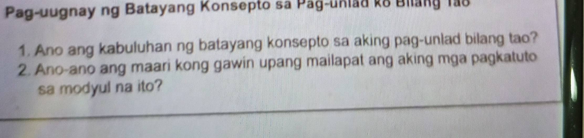 Pag-uugnay ng Batayang Konsepto sa Pag-unlad ko Bilang Ta8 
1. Ano ang kabuluhan ng batayang konsepto sa aking pag-unlad bilang tao? 
2. Ano-ano ang maari kong gawin upang mailapat ang aking mga pagkatuto 
sa modyul na ito?