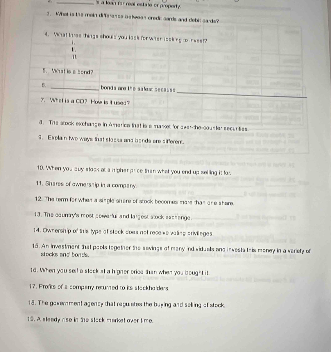 is a loan for real estate or property. 
3. What is the main difference between credit cards and debit cards? 
4. What three things should you look for when looking to invest? 
1. 
[. 
5. What is a bond? 
_ 
6. _bonds are the safest because 
7. What is a CD? How is it used? 
8. The stock exchange in America that is a market for over-the-counter securities. 
9. Explain two ways that stocks and bonds are different. 
10. When you buy stock at a higher price than what you end up selling it for. 
11. Shares of ownership in a company. 
12. The term for when a single share of stock becomes more than one share. 
13. The country's most powerful and largest stock exchange. 
14. Ownership of this type of stock does not receive voting privileges. 
15. An investment that pools together the savings of many individuals and invests this money in a variety of 
stocks and bonds. 
16. When you sell a stock at a higher price than when you bought it. 
17. Profits of a company returned to its stockholders. 
18. The government agency that regulates the buying and selling of stock. 
19. A steady rise in the stock market over time.