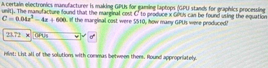 A certain electronics manufacturer is making GPUs for gaming laptops (GPU stands for graphics processing 
unit). The manufacture found that the marginal cost C to produce x GPUs can be found using the equation
C=0.04x^2-4x+600. If the marginal cost were $510, how many GPUs were produced?
23.72-x GPUs sigma° 
Hint: List all of the solutions with commas between them. Round appropriately.