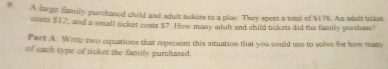 A large family purchased child and adult tickets to a play. They spent a total of $178. An adult ticket 
costs $12, and a small ticket costs $7. How many adult and child tickets did the family purchase? 
Part A: Write two equations that represent this situation that you could use to solve for how many 
of each type of ticket the family purchased.