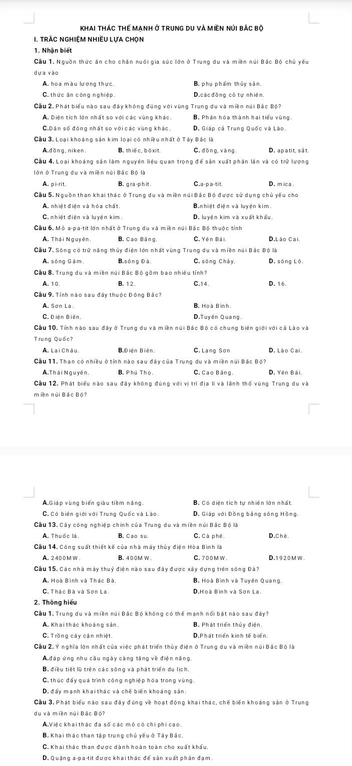 Khai tháC tHế MẠnH ở trunG DU vÀ MIềN núI bắc bộ
1. Trác nghiệm nhiều lựa chọn
1. Nhận biết
Cầu 1. Nguồn thức ăn cho chăn nuôi gia súc lớn ở Trung du và miền núi Bắc Bộ chủ yếu
dựa vào
A. hoa màu lương thực. B. phụ phẩm thủy sản.
C. thức ăn công nghiệp. D.các đồng cỏ tự nhiên.
Cầu 2. Phát biểu nào sau đây không đúng với vùng Trung du và miền núi Bắc Bộ?
A. Diện tích lớn nhất so với các vùng khác. B. Phần hóa thành hai tiểu vùng
C.Dân số động nhất so với các vùng khác. D. Giáp cả Trung Quốc và Lào.
Câu 3. Loại khoáng sản kim loại có nhiều nhất ở Tây Bắc là
A.dồng, niken. B. thiec, bō xi t. C. đồng, vàng. D. apatit, sắt.
Câu 4. Loại khoảng sản làm nguyên liệu quan trọng để sản xuất phần lần và có trữ lượng
lớn ở Trung du và miền núi Bắc Bộ là
A. pi-rit. B. g ra -p h it . C.a-p a-tit. D. m ica .
Câu 5. Nguồn than khai thác ở Trung du và miền núi Bắc Bộ được sử dụng chủ yếu cho
A. nhiệt điện và hóa chất. B,nhiệt điện và luyện kim.
C. nhiệt điện và luyện kim. D. luyện kim và xuất khấu
Câu 6. Mỏ a-pa-tit lớn nhất ở Trung du và miền núi Bắc Bộ thuộc tỉnh
A. Thái Nguyên, B. Cao Bằng C. Yên Bái, D.Lào Cai.
Cầu 7. Sông có trữ năng thủy điện lớn nhất vùng Trung du và miền núi Bắc Bộ là
A. sông Gâm, B.sông Đà C, sōng Chảy. D. sông Lô.
Cầu 8. Trung du và miền núi Bắc Bộ gồm bao nhiều tính?
A. 1 0. B. 1 2 . C.14. D. 16.
Cầu 9. Tỉnh nào sau đây thuộc Đồng Bắc?
A. Sơn La. B. Hoà Bình.
C.  Điên Biên. D.Tuyên Quang.
Câu 10, Tỉnh nào sau đầy ở Trung du và miền núi Bắc Bộ có chung biên giới với cả Lào và
Trung Quốc?
A. Lai Châu. B.Điện Biên. C. Lạng Sơn D. Lào Cai.
Câu 11. Than có nhiều ở tỉnh nào sau đây của Trung du và miền núi Bắc Bộ?
A.Thái Nguyên. B. Phú Thọ. C. Cao Bằng. D. Yên Bái.
Cầu 12. Phát biểu nào sau đây không đúng với vị trí địa lí và lãnh thố vùng Trung du và
miền núi Bắc Bộ?
A.Giáp vùng biến giàu tiềm năng. B. Có diện tích tự nhiên lớn nhất.
C. Có biên giới với Trung Quốc và Lào. D. Giáp với Đồng bằng sông Hồng.
Câu 13. Cây công nghiệp chính của Trung du và miền núi Bắc Bộ là
A. Thuốc lá. B. Cao su. C. Cà phê. D. Chè
Cầu 14. Công suất thiết kế của nhà máy thủy điện Hòa Bình là
A. 2400 M W . B. 400M W . C. 700 M W . D.1920MW.
Câu 15. Các nhà máy thuỷ điện nào sau đây được xây dựng trên sông Đà?
A. Hoà Bình và Thác Bà. B. Hoà Bình và Tuyên Quang.
C. Thác Bà và Sơn La. D.Hoà Bình và Sơn La.
2. Thông hiếu
Cầu 1. Trung du và miền núi Bắc Bộ không có thế mạnh nổi bật nào sau đây?
A. Khaithác khoáng sản. B. Phát triển thủy điện.
C. Trồng cây cận nhiệt. D.Phát triển kinh tế biển
Câu 2. Ý nghĩa lớn nhất của việc phát triển thủy điện ở Trung du và miền núi Bắc Bộ là
A đáp ứng nhu cầu ngày càng tăng về điện năng.
B. điều tiết lũ trên các sông và phát triển du lịch.
C. thúc đấy quá trình công nghiệp hóa trong vùng.
D. đấy mạnh khai thác và chế biến khoảng sản.
Câu 3. Phát biểu nào sau đây đúng về hoạt động khai thác, chế biến khoáng sản ở Trung
du và miền núi Bắc Bộ?
A.Việc khai thác đa số các mỏ có chi phí cao.
B. Khai thác than tập trung chủ yếu ở Tây Bắc.
C. Khai thác than được dành hoàn toàn cho xuất khẩu.
D. Quặng a-pa-tit được khai thác để sản xuất phần đạm.