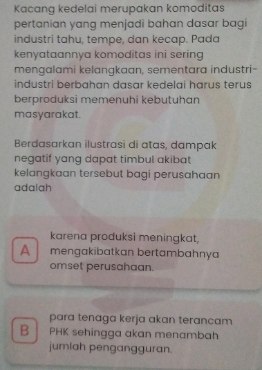 Kacang kedelai merupakan komoditas
pertanian yang menjadi bahan dasar bagi
industri tahu, tempe, dan kecap. Pada
kenyataannya komoditas ini sering
mengalami kelangkaan, sementara industri-
industri berbahan dasar kedelai harus terus
berproduksi memenuhi kebutuhan
masyarakat.
Berdasarkan ilustrasi di atas, dampak
negatif yang dapat timbul akibat 
kelangkaan tersebut bagi perusahaan
adalah
karena produksi meningkat,
A mengakibatkan bertambahnya
omset perusahaan.
para tenaga kerja akan terancam 
B PHK sehingga akan menambah
jumlah pengangguran.