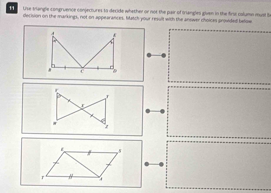 Use triangle congruence conjectures to decide whether or not the pair of triangles given in the first column must b 
decision on the markings, not on appearances. Match your result with the answer choices provided below 
E " s 
n 
T