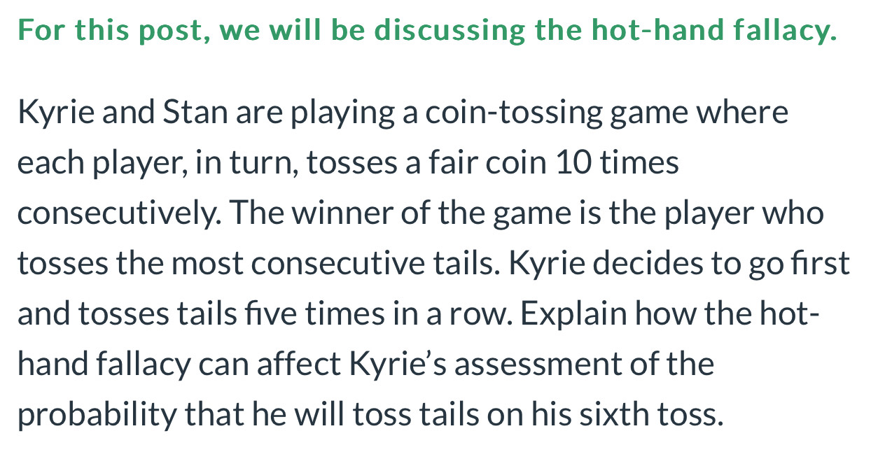 For this post, we will be discussing the hot-hand fallacy. 
Kyrie and Stan are playing a coin-tossing game where 
each player, in turn, tosses a fair coin 10 times
consecutively. The winner of the game is the player who 
tosses the most consecutive tails. Kyrie decides to go first 
and tosses tails five times in a row. Explain how the hot- 
hand fallacy can affect Kyrie’s assessment of the 
probability that he will toss tails on his sixth toss.