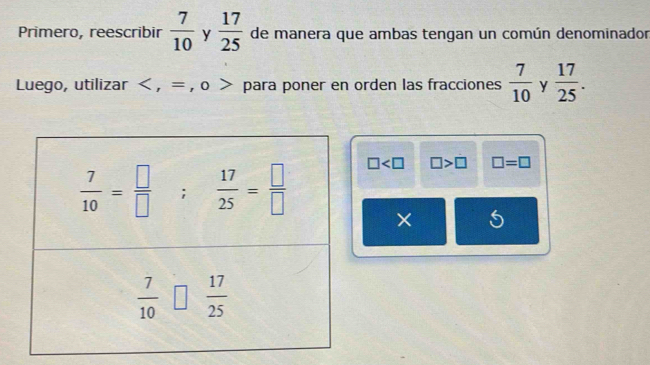 Primero, reescribir  7/10  y  17/25  de manera que ambas tengan un común denominador
Luego, utilizar < , = , o > para poner en orden las fracciones  7/10  y  17/25 .
□ □ >□ □ =□
× 5