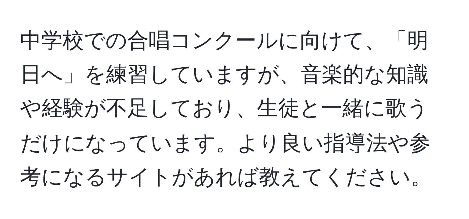 中学校での合唱コンクールに向けて、「明日へ」を練習していますが、音楽的な知識や経験が不足しており、生徒と一緒に歌うだけになっています。より良い指導法や参考になるサイトがあれば教えてください。