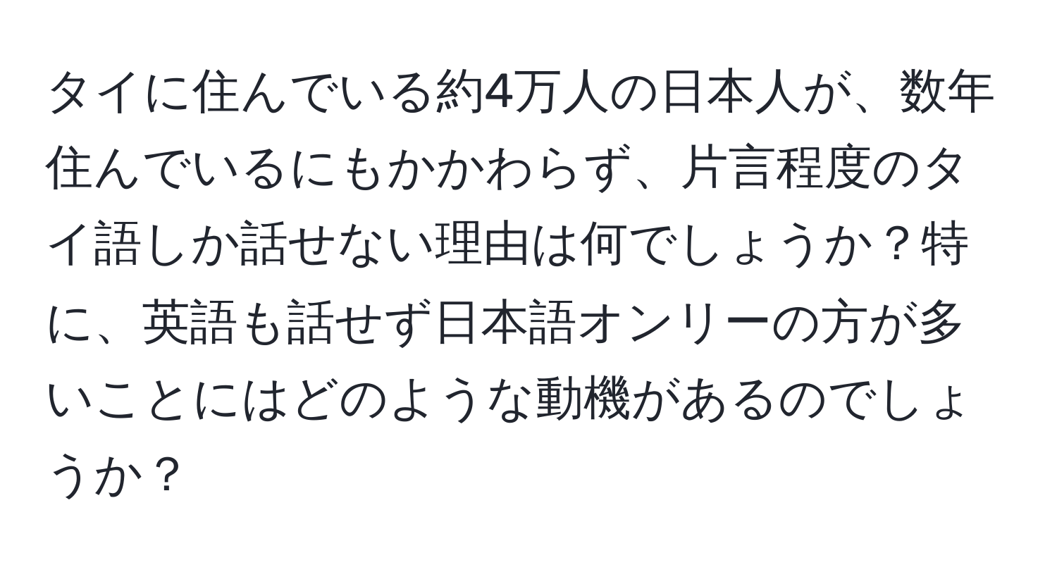 タイに住んでいる約4万人の日本人が、数年住んでいるにもかかわらず、片言程度のタイ語しか話せない理由は何でしょうか？特に、英語も話せず日本語オンリーの方が多いことにはどのような動機があるのでしょうか？