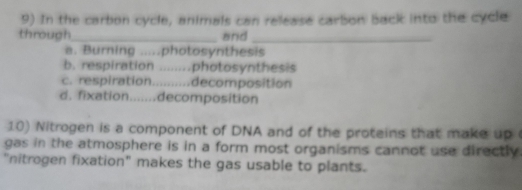 In the carbon cycle, animals can release carbon back into the cycle
through_ and_
a. Burning .....photosynthesis
b. respiration ........photosynthesis
c. respiration..........decomposition
d. fixation.......decomposition
10) Nitrogen is a component of DNA and of the proteins that make up 
gas in the atmosphere is in a form most organisms cannot use directly.
"nitrogen fixation" makes the gas usable to plants.