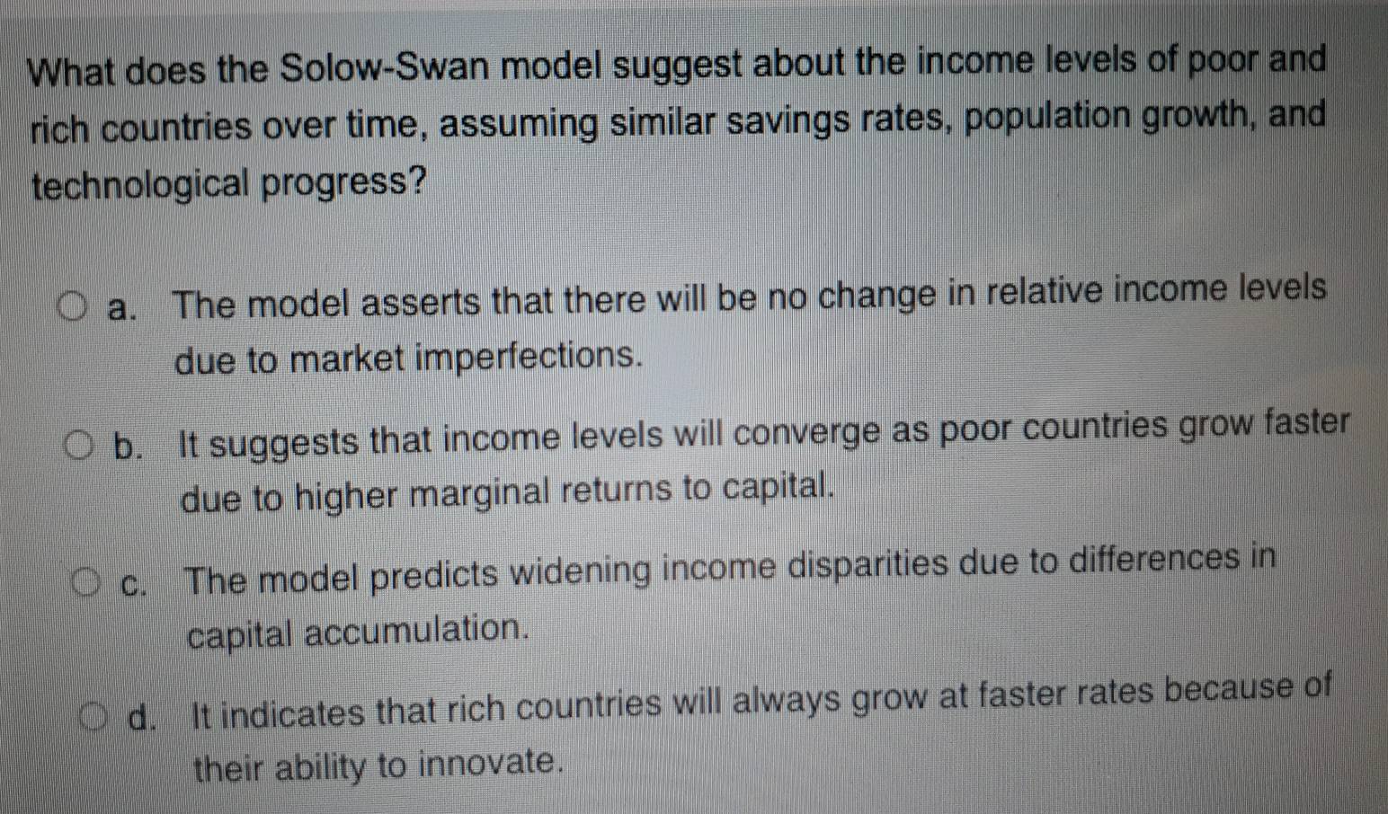 What does the Solow-Swan model suggest about the income levels of poor and
rich countries over time, assuming similar savings rates, population growth, and
technological progress?
a. The model asserts that there will be no change in relative income levels
due to market imperfections.
b. It suggests that income levels will converge as poor countries grow faster
due to higher marginal returns to capital.
c. The model predicts widening income disparities due to differences in
capital accumulation.
d. It indicates that rich countries will always grow at faster rates because of
their ability to innovate.