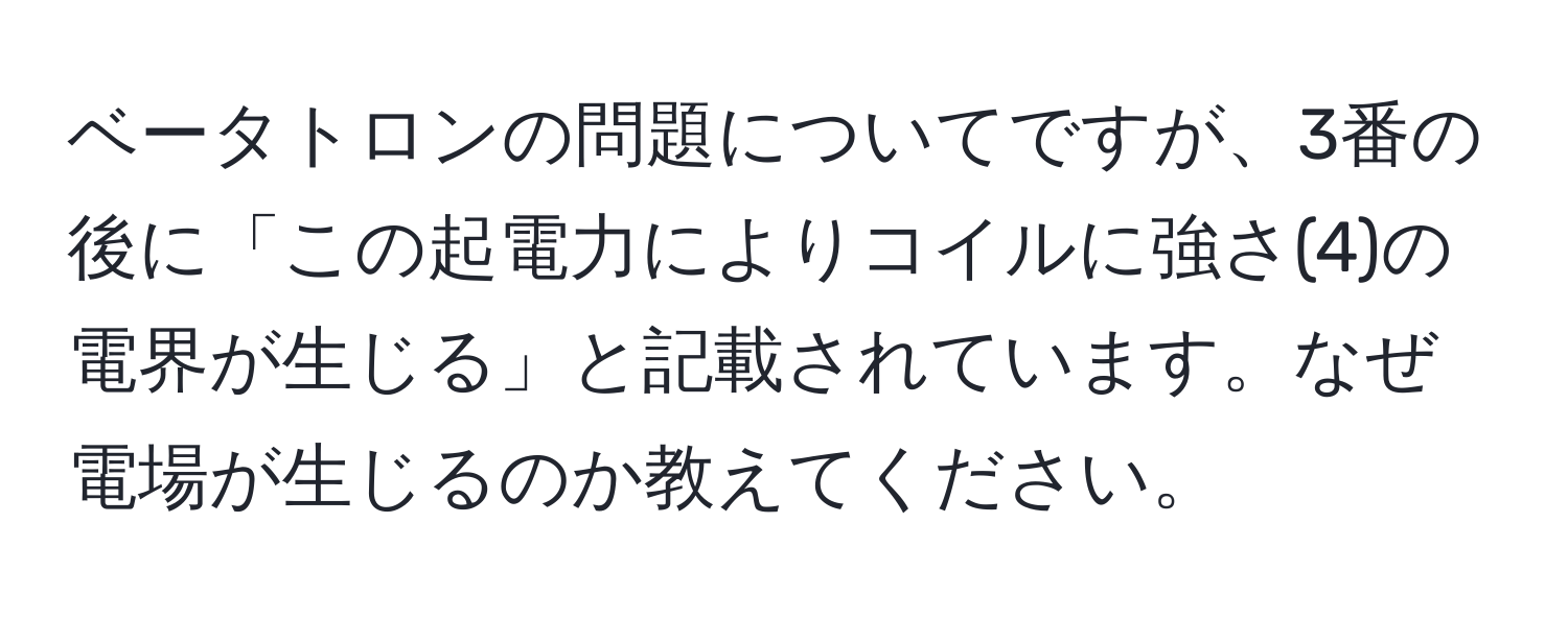 ベータトロンの問題についてですが、3番の後に「この起電力によりコイルに強さ(4)の電界が生じる」と記載されています。なぜ電場が生じるのか教えてください。