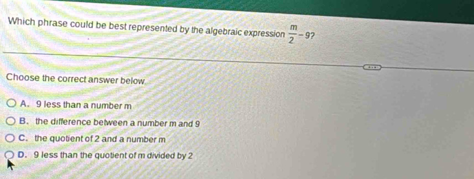 Which phrase could be best represented by the algebraic expression  m/2 -9 2
Choose the correct answer below
A. 9 less than a number m
B. the difference between a number m and 9
C. the quotient of 2 and a number m
D. 9 less than the quotient of m divided by 2