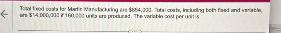 Total fixed costs for Martin Manufacturing are $854,000. Total costs, including both fixed and variable, 
are $14,000,000 if 160,000 units are produced. The variable cost per unit is