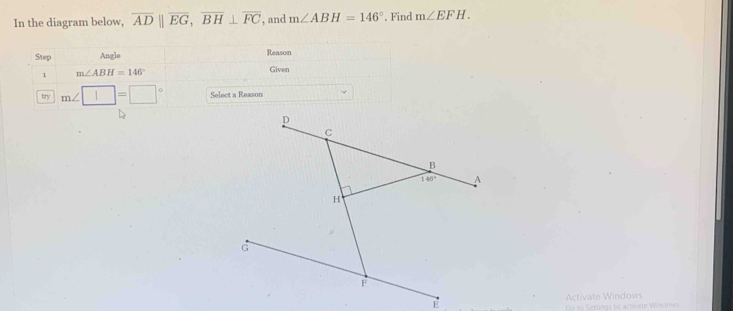 In the diagram below, overline ADparallel overline EG,overline BH⊥ overline FC , and m∠ ABH=146° , Find m∠ EFH.
Step Angle Reason
1 m∠ ABH=146°
Given
try m∠ □ =□° Select a Reason
Activate Windows
Go to Setungs to activate Windows