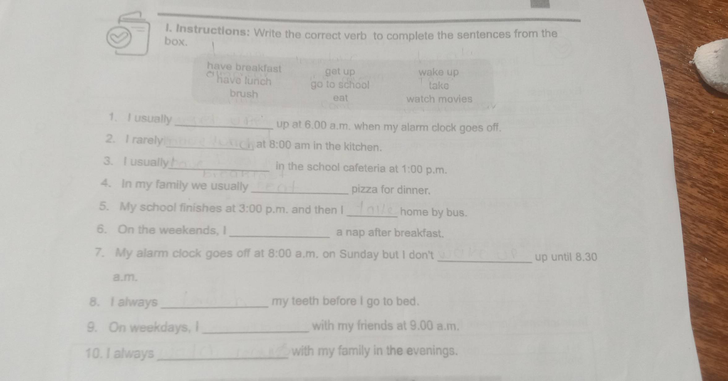 Instructions: Write the correct verb to complete the sentences from the 
box. 
have breakfast wake up 
get up 
have lunch 
go to school take 
brush 
eat watch movies 
1、 I usually 
_up at 6.00 a.m. when my alarm clock goes off. 
2. I rarely_ at 8:00 am in the kitchen. 
3. I usually_ in the school cafeteria at 1:00 p.m. 
4. In my family we usually _pizza for dinner. 
5. My school finishes at 3:00 p.m. and then I _home by bus. 
6. On the weekends, I _a nap after breakfast. 
7. My alarm clock goes off at 8:00 a.m. on Sunday but I don't 
_up until 8.30 
a.m. 
8. I always _my teeth before I go to bed. 
9. On weekdays, I _with my friends at 9.00 a.m. 
10. I always _with my family in the evenings.