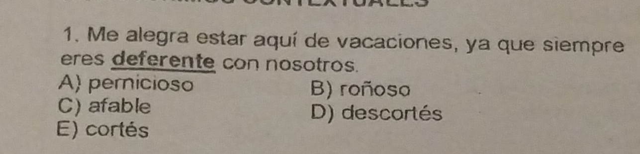 Me alegra estar aquí de vacaciones, ya que siempre
eres deferente con nosotros.
A) pernicioso B) roñoso
C) afable
D) descortés
E) cortés