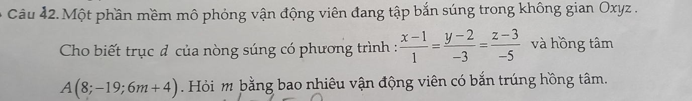 Một phần mềm mô phỏng vận động viên đang tập bắn súng trong không gian Oxyz. 
Cho biết trục đ của nòng súng có phương trình :  (x-1)/1 = (y-2)/-3 = (z-3)/-5  và hồng tâm
A(8;-19;6m+4) Hỏi m bằng bao nhiêu vận động viên có bắn trúng hồng tâm.