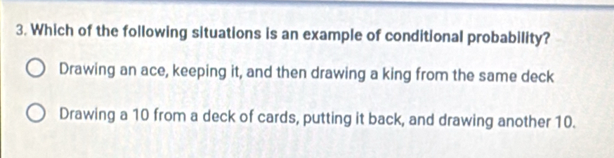 Which of the following situations is an example of conditional probability?
Drawing an ace, keeping it, and then drawing a king from the same deck
Drawing a 10 from a deck of cards, putting it back, and drawing another 10.