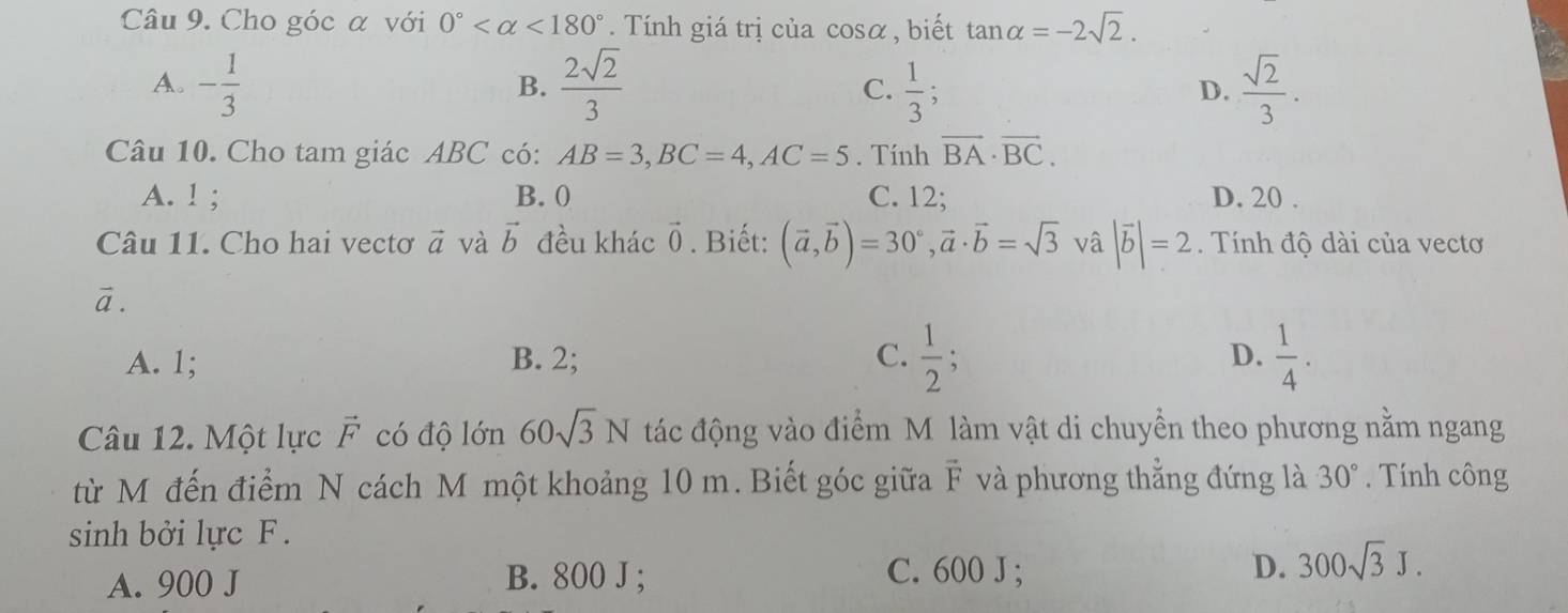 Cho góc α với 0° <180°. Tính giá trị của cos alpha , biết tan alpha =-2sqrt(2).
A. - 1/3   2sqrt(2)/3  C.  1/3 ;  sqrt(2)/3 . 
B.
D.
Câu 10. Cho tam giác ABC có: AB=3, BC=4, AC=5. Tính vector BA· vector BC.
A. ! ; B. 0 C. 12; D. 20.
Câu 11. Cho hai vectơ vector a và vector b đều khác vector 0. Biết: (vector a,vector b)=30°, vector a· vector b=sqrt(3) vâ |vector b|=2. Tính độ dài của vecto
vector a.
A. 1; B. 2; C.  1/2 ;  1/4 . 
D.
Câu 12. Một lực vector F có độ lớn 60sqrt(3)N tác động vào điểm M làm vật di chuyền theo phương nằm ngang
từ M đến điểm N cách M một khoảng 10 m. Biết góc giữa vector F và phương thẳng đứng là 30°. Tính công
sinh bởi lực F.
A. 900 J B. 800 J; C. 600 J; D. 300sqrt(3)J.