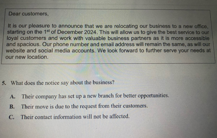 Dear customers,
It is our pleasure to announce that we are relocating our business to a new office,
starting on the 1^(st) of December 2024. This will allow us to give the best service to our
loyal customers and work with valuable business partners as it is more accessible
and spacious. Our phone number and email address will remain the same, as will our
website and social media accounts. We look forward to further serve your needs at
our new location.
5. What does the notice say about the business?
A. Their company has set up a new branch for better opportunities.
B. Their move is due to the request from their customers.
C. Their contact information will not be affected.