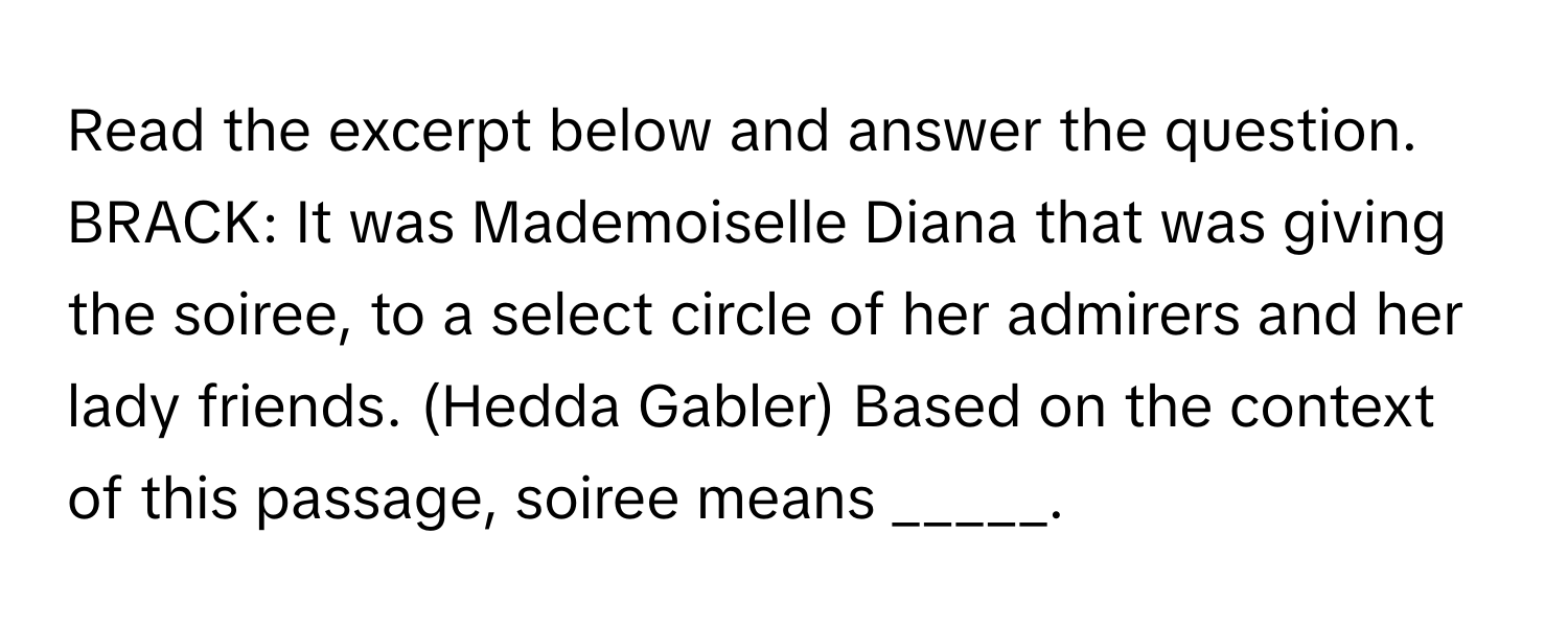 Read the excerpt below and answer the question.

BRACK: It was Mademoiselle Diana that was giving the soiree, to a select circle of her admirers and her lady friends. (Hedda Gabler) Based on the context of this passage, soiree means _____.