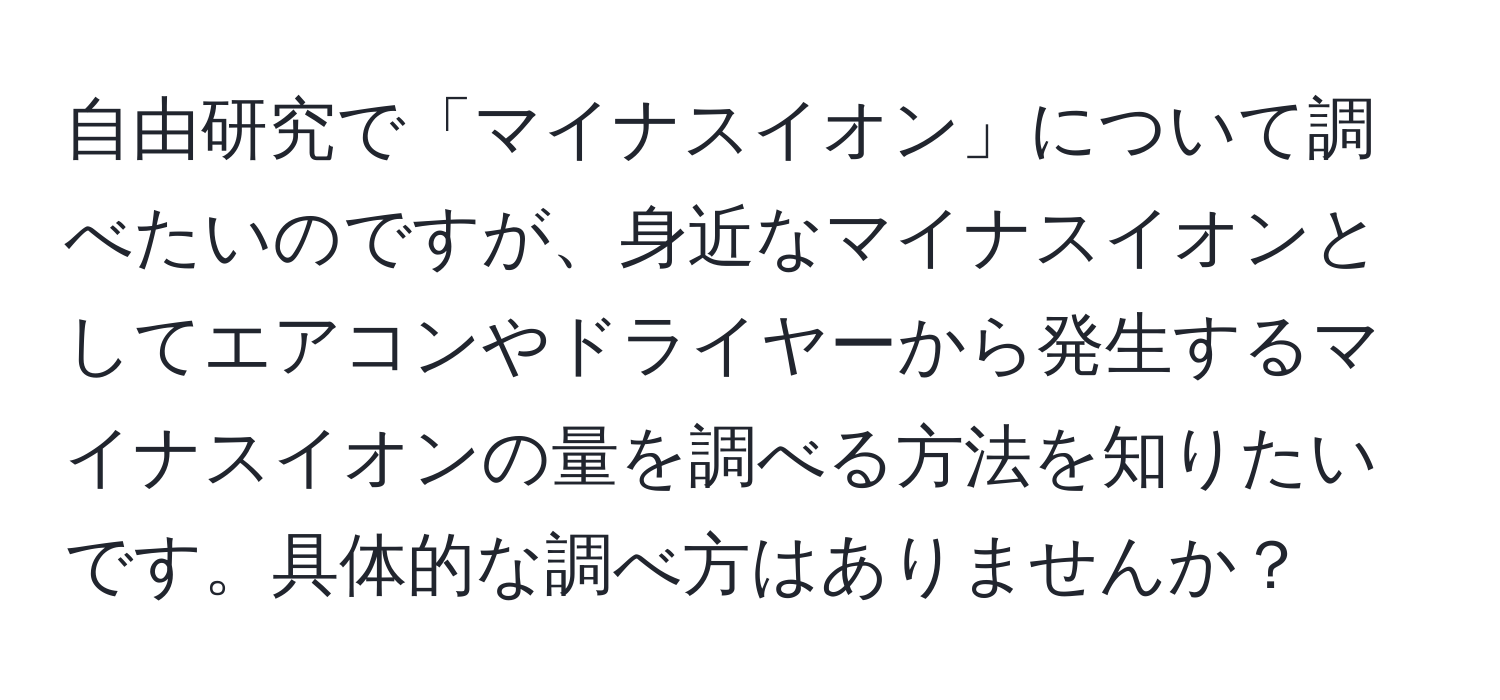 自由研究で「マイナスイオン」について調べたいのですが、身近なマイナスイオンとしてエアコンやドライヤーから発生するマイナスイオンの量を調べる方法を知りたいです。具体的な調べ方はありませんか？