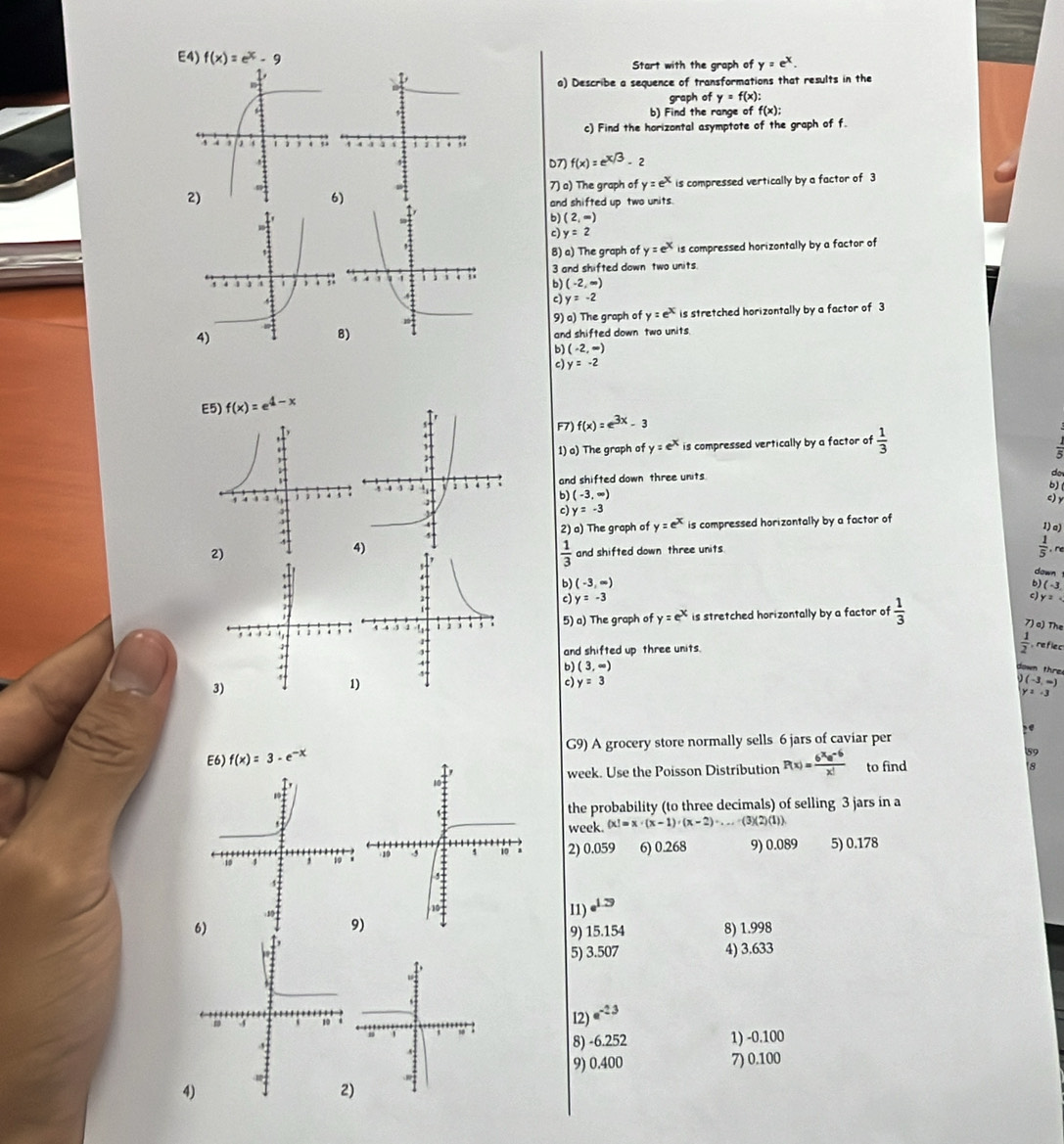 E4) 
Start with the graph of y=e^x.
a) Describe a sequence of transformations that results in the
graph of y=f(x):
b) Find the range of f(x):
c) Find the horizontal asymptote of the graph of f.
D7) f(x)=e^(x/3)-2
7) a) The graph of y=e^x
is compressed vertically by a factor of 3
6
and shifted up two units.
b) (2,∈fty )
c) y=2
B) a) The graph of y=e^x is compressed horizontally by a factor of
3 and shifted down two units.
b) (-2,∈fty )
c) y=-2
9) a) The graph of y=e^x is stretched horizontally by a factor of 3
and shifted down two units.
b (-2,-)
c) y=-2
E5) f(x)=e^(4-x)
F7) f(x)=e^(3x)-3
1) a) The graph of y=e^x is compressed vertically by a factor of  1/3 
and shifted down three units
do
b)
b (-3,∈fty )
c) y
c) y=-3
2) a) The graph of y=e^x is compressed horizontally by a factor of
1) o)
 1/3  and shifted down three units.
 1/5  re
down 
b (-3,
b) (-3,∈fty ) c) y=
c) y=-3
5) a) The graph of y=e^x is stretched horizontally by a factor of  1/3 
7) a) The
and shifted up three units.  1/2  reflec
b) (3,∈fty )
down thre
)
c) y=3 (-3,∈fty )
y=-3

f(x)=3-e^(-x) G9) A grocery store normally sells 6 jars of caviar per
59
week. Use the Poisson Distribution P(x)= (6^xe^(-6))/x!  to find
8
the probability (to three decimals) of selling 3 jars in a
week.  x =x· (x-1)· (x-2)· ...· (3)(2)(1)
2) 0.059 6) 0.268 9) 0.089 5) 0.178
l1) e^(1.79)
9) 15.154 8) 1.998
5) 3.507 4) 3.633
I2) e^(-23)
8) -6.252 1) -0.100
9) 0.400 7) 0.100
4
)