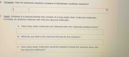 Compare: How do hydrolysis reactions compare to dehydration synthesis reactions?
| I
7. Apply: Amylose is a polysaccharide that consists of a long single chain of glucose molecules.
Consider an amylose molecule with only four glucose molecules.
A. How many water molecules are released when the 4 -glucose amylose forms?
B. What do you think is the chemical formula for this amylose?
C. How many water molecules would be needed to break this amylose down into
four glucose molecules?