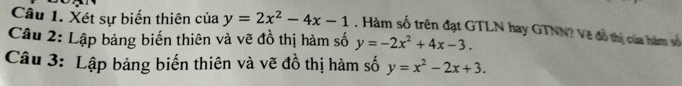 Xét sự biến thiên của y=2x^2-4x-1. Hàm số trên đạt GTLN hay GTNN? Vẽ đồ thị của hàm số
Câu 2: Lập bảng biến thiên và vẽ đồ thị hàm số y=-2x^2+4x-3. 
Câu 3: Lập bảng biến thiên và vẽ đồ thị hàm số y=x^2-2x+3.