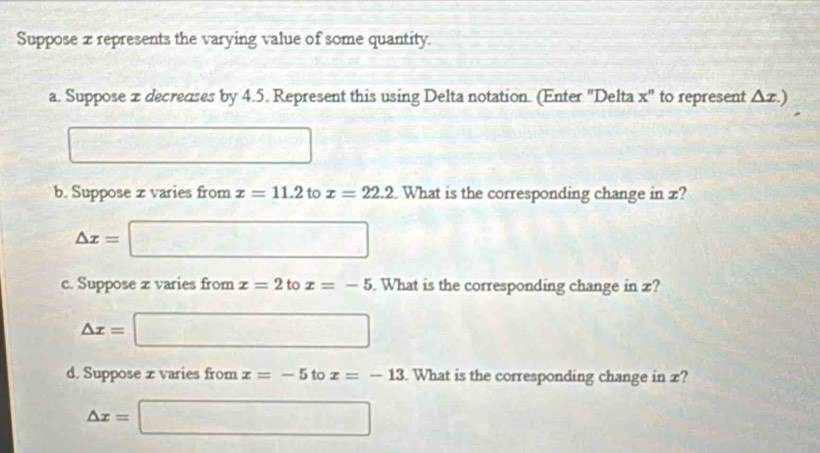 Suppose x represents the varying value of some quantity. 
a. Suppose x decreases by 4.5. Represent this using Delta notation. (Enter "Delta x^n to represent △ x.)
b. Suppose z varies from x=11.2 to x=22.2 What is the corresponding change in z?
△ x=□
c. Suppose z varies from x=2 to x=-5. What is the corresponding change in z? 
□
△ x= _frac  
d. Suppose z varies from x=-5 to x=-13. What is the corresponding change in x?
△ x=□