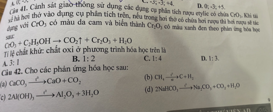 A. 0; −3, C. -3; -3; +4. D. 0; -3; +5.
Cầu 41. Cảnh sát giao thông sử dụng các dụng cụ phân tích rượu etylic có chứa CrO_3. . Khi tài
hếể hà hơi thở vào dụng cụ phân tích trên, nếu trong hơi thở có chứa hơi rượu thì hơi rượu sẽ tác
dụng với CrO_3 có màu da cam và biến thành Cr_2O_3 có màu xanh đen theo phản ứng hóa học
CrO_3+C_2H_5OHto CO_2uparrow +Cr_2O_3+H_2O sall'
Ti lệ chất khử: chất oxi ở phương trình hóa học trên là
A. 3:1
B. 1:2 C. 1:4 D. 1:3. 
Câu 42. Cho các phản ứng hóa học sau:
(a) CaCO_3xrightarrow t^0CaO+CO_2 (b) CH_4xrightarrow e^0C+H_2
c) 2Al(OH)_3xrightarrow t^0Al_2O_3+3H_2O (d) 2NaHCO_3xrightarrow t^6Na_2CO_3+CO_2+H_2O
9