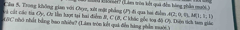 mlều kilomet? (Làm tròn kết quả đến hàng phần mười.) 
Câu 5. Trong không gian với Oxyz, xét mặt phẳng (P) đi qua hai điểm A(2;0;0), M(1;1;1)
và cắt các tia Oy, Oz lần lượt tại hai điểm B, C (B, C khác gốc toạ độ O). Diện tích tam giác
ABC nhỏ nhất bằng bao nhiêu? (Làm tròn kết quả đến hàng phần mười.)