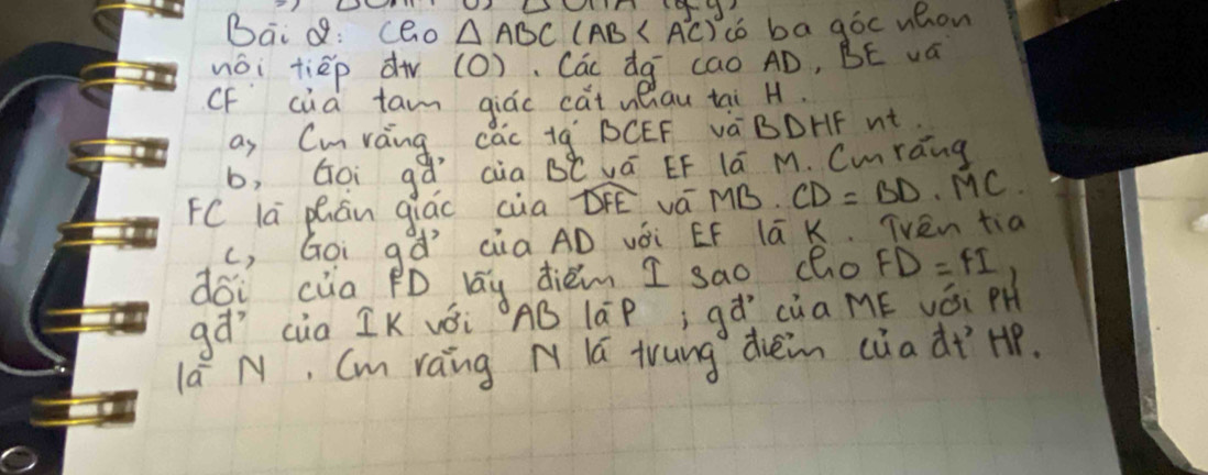 Bai Q: cao △ ABC(AB co ba góc uhon 
wái tièp dà (O), Các dg cao AD, BE va 
oF cua tan qiác cat ueiau tai H. 
as Cmring cac tq' BCEF và BDHF nt 
b, Goi gǎ aàa B°C vá EF lú M. Cmrang 
FC lā phán qiáo cia widehat DFE vá MB. CD=BD· MC
(, Goi gà´ cia AD vài EF lā K. TVen tia 
dói cia PD lay dièm I sao (ho FD=FI
gà cua IK vǒi AB lāP; q a^, cua ME Vái PH 
lá N, Cm raing N lú trung dieim càa dt Hp.