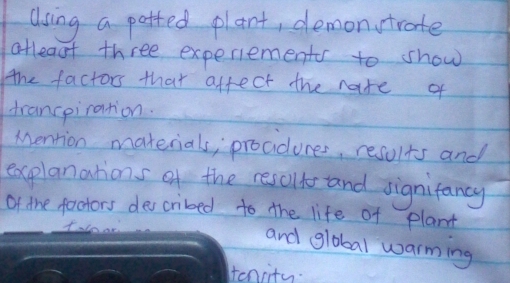 Using a patted plant, demontrate 
atleast three experiements to show 
the factors that affect the nate of 
trancpiration. 
Mention materials, proadures, results and 
explanations of the cescll and signifancy 
of the factors described to the life of plant 
and global warming 
Hencity.